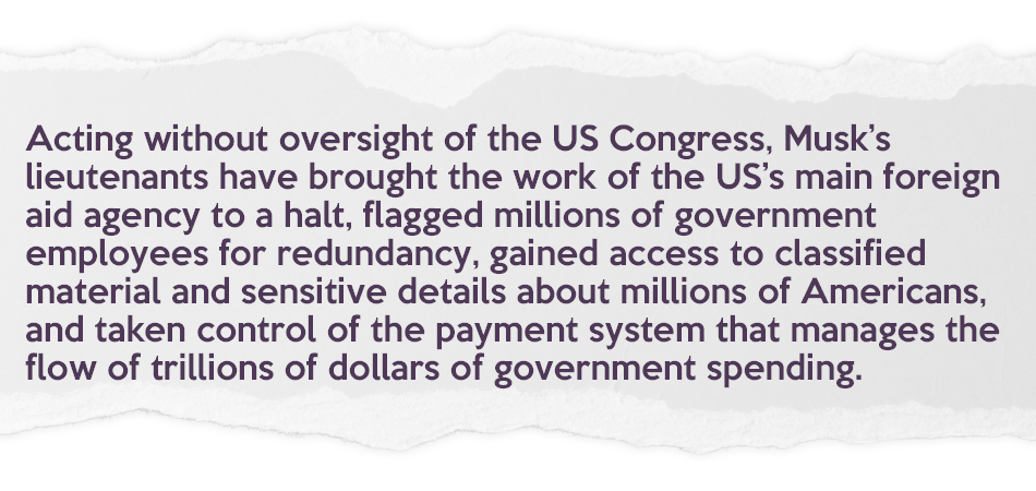 New pullout quote: "Acting without oversight of the US Congress, Musk’s lieutenants have brought the work of the US’s main foreign aid agency to a halt, flagged millions of government employees for redundancy, gained access to classified material and sensitive details about millions of Americans, and taken control of the payment system that manages the flow of trillions of dollars of government spending."