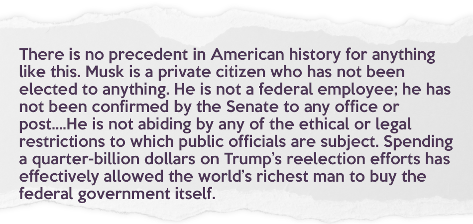 News pull quote that reads: "There is no precedent in American history for anything like this. Musk is a private citizen who has not been elected to anything. He is not a federal employee; he has not been confirmed by the Senate to any office or post....He is not abiding by any of the ethical or legal restrictions to which public officials are subject. Spending a quarter-billion dollars on Trump’s reelection efforts has effectively allowed the world’s richest man to buy the federal government itself."