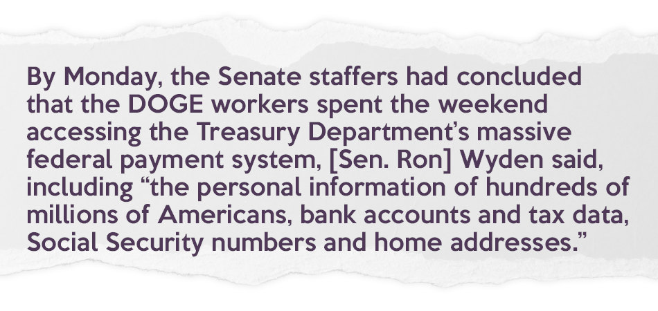 News pull quote that reads: "By Monday, the Senate staffers had concluded that the DOGE workers spent the weekend accessing the Treasury Department’s massive federal payment system, [Sen. Ron] Wyden said, including “the personal information of hundreds of millions of Americans, bank accounts and tax data, Social Security numbers and home addresses.”